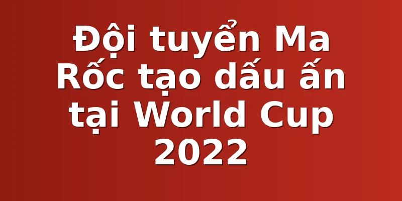 Đội tuyển Ma Rốc tạo dấu ấn tại World Cup 2022