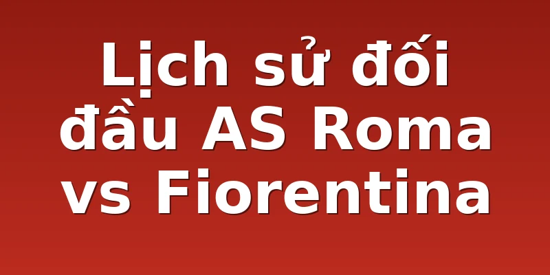 Lịch sử đối đầu AS Roma vs Fiorentina