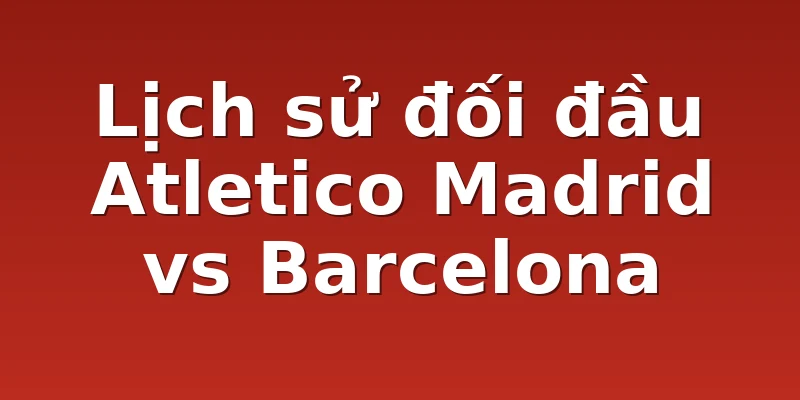 Lịch sử đối đầu Atletico Madrid vs Barcelona