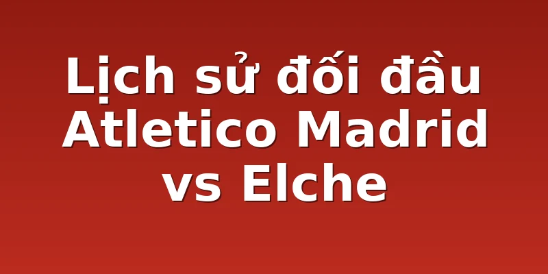 Lịch sử đối đầu Atletico Madrid vs Elche