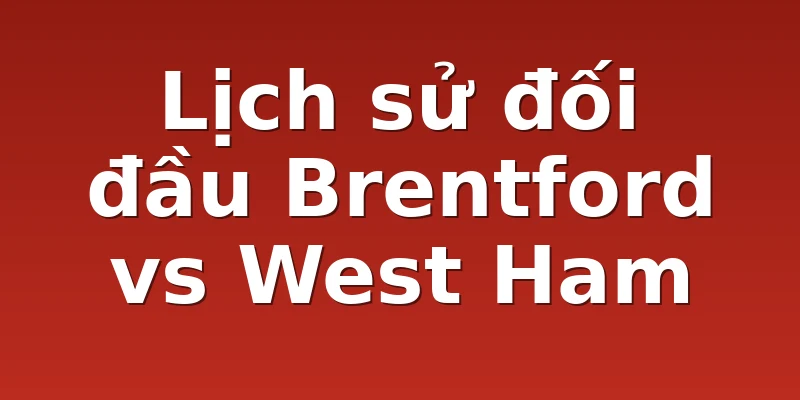 Lịch sử đối đầu Brentford vs West Ham