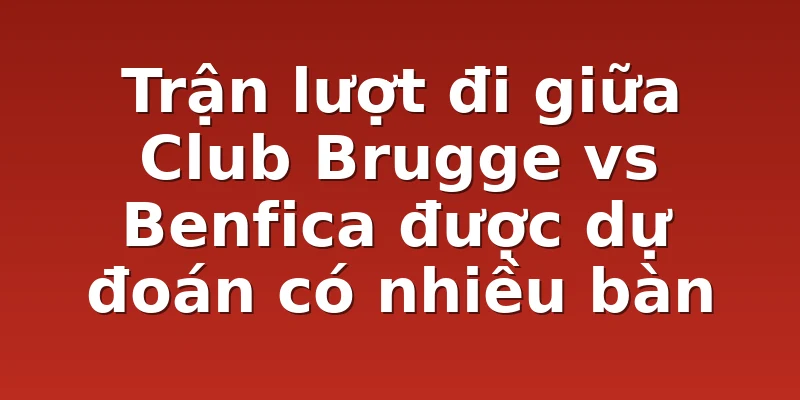 Trận lượt đi giữa Club Brugge vs Benfica được dự đoán có nhiều bàn