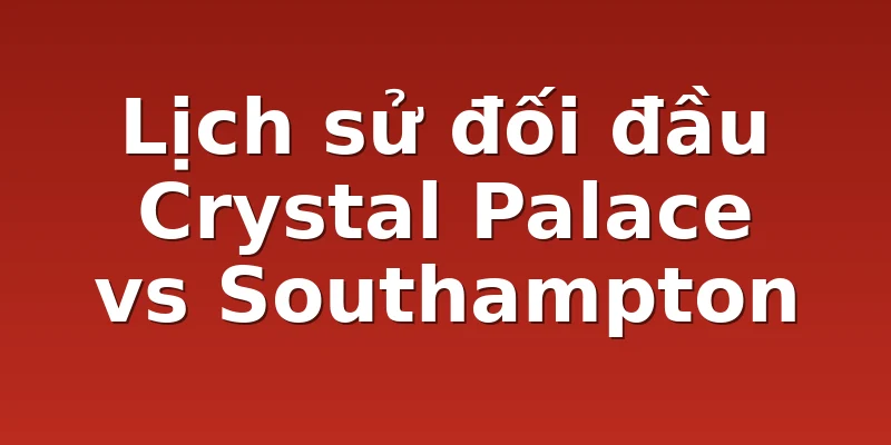 Lịch sử đối đầu Crystal Palace vs Southampton