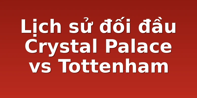 Lịch sử đối đầu Crystal Palace vs Tottenham