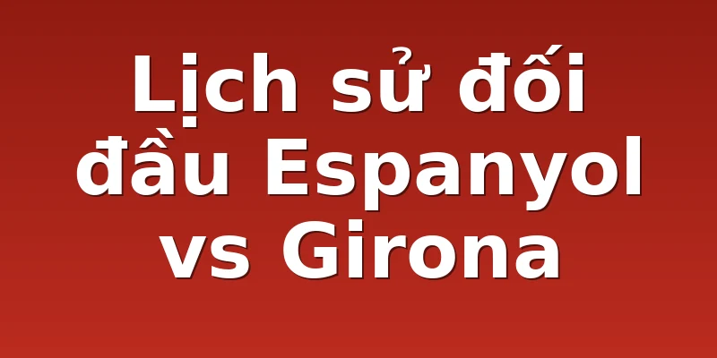 Lịch sử đối đầu Espanyol vs Girona