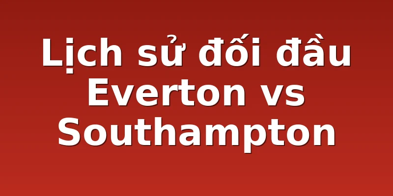 Lịch sử đối đầu Everton vs Southampton