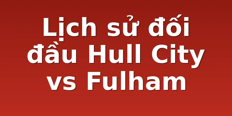 Lịch sử đối đầu Hull City vs Fulham