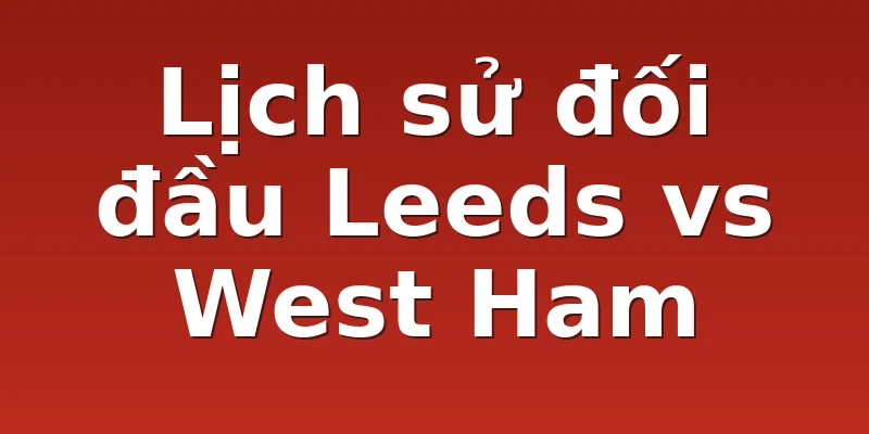 Lịch sử đối đầu Leeds vs West Ham