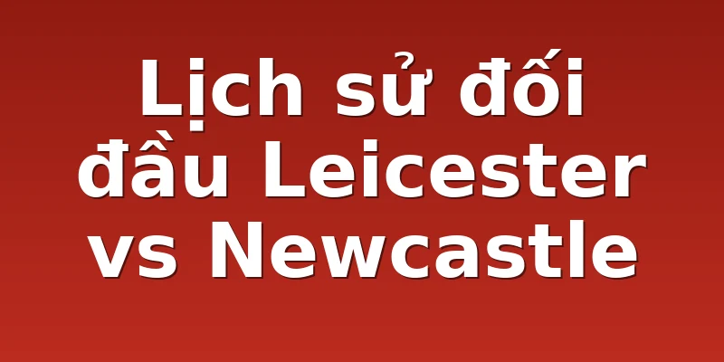 Lịch sử đối đầu Leicester vs Newcastle