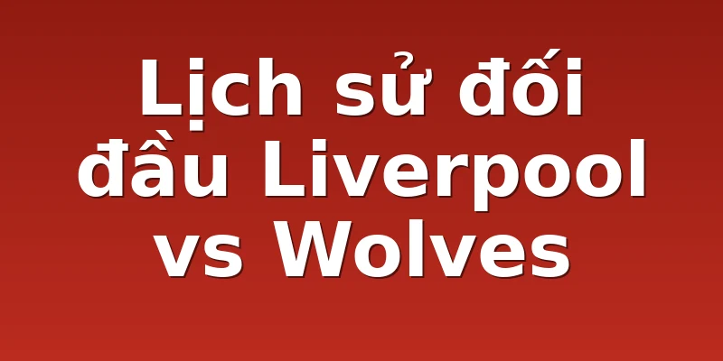 Lịch sử đối đầu Liverpool vs Wolves