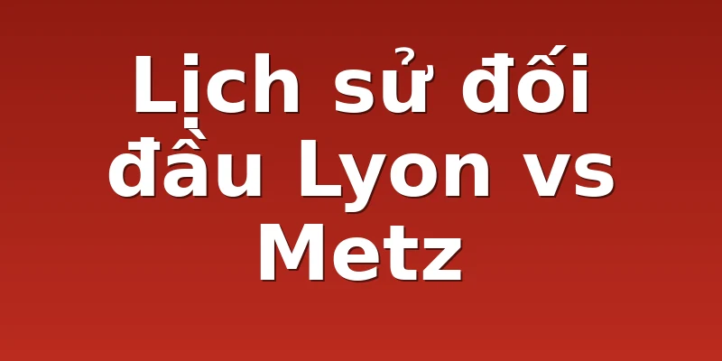 Lịch sử đối đầu Lyon vs Metz