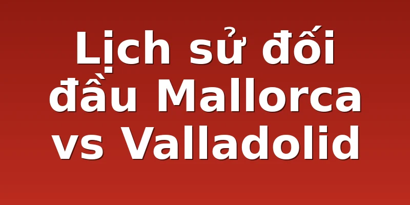 Lịch sử đối đầu Mallorca vs Valladolid