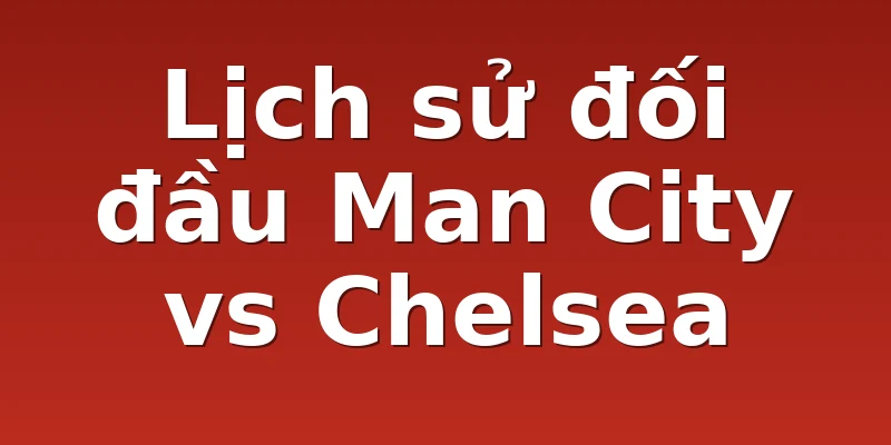 Lịch sử đối đầu Man City vs Chelsea