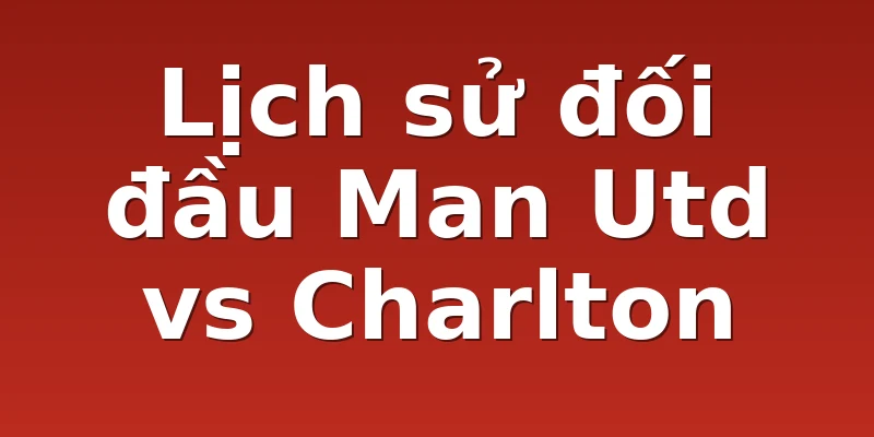 Lịch sử đối đầu Man Utd vs Charlton