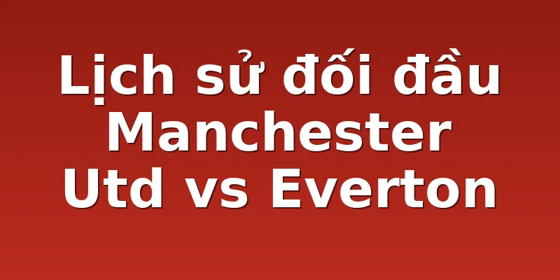 Lịch sử đối đầu Manchester Utd vs Everton