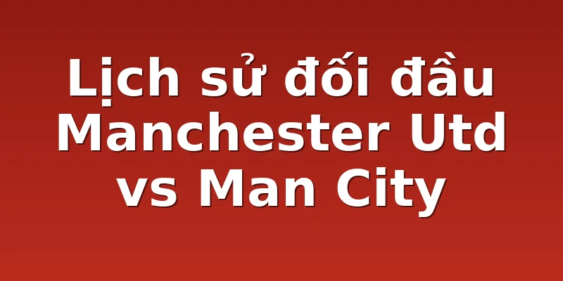Lịch sử đối đầu Manchester Utd vs Man City