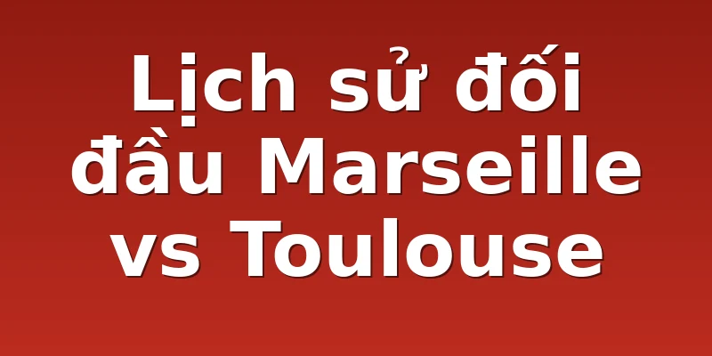 Lịch sử đối đầu Marseille vs Toulouse