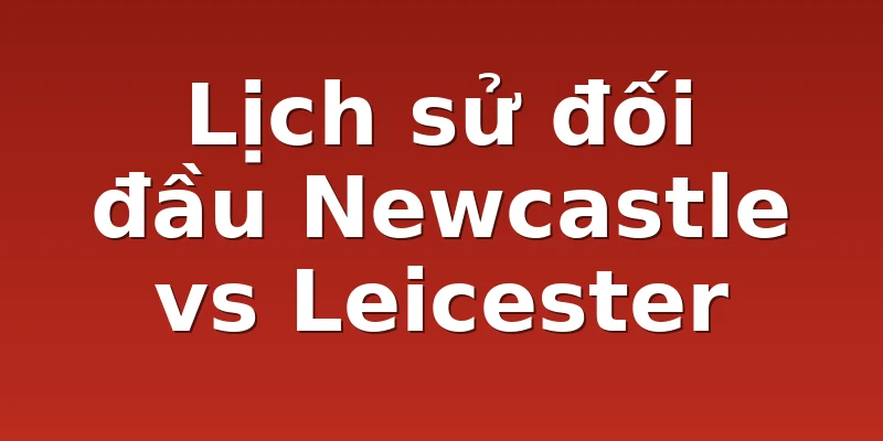 Lịch sử đối đầu Newcastle vs Leicester