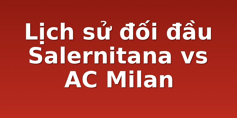 Lịch sử đối đầu Salernitana vs AC Milan