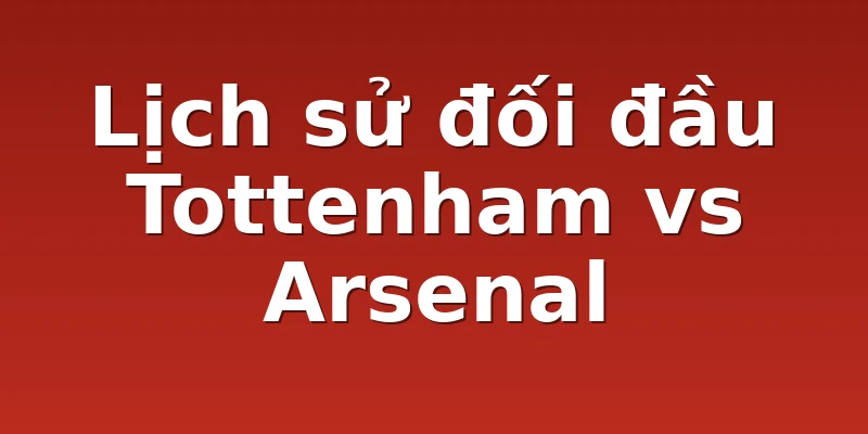 Lịch sử đối đầu Tottenham vs Arsenal