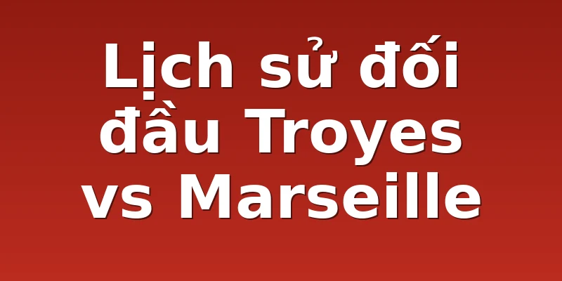 Lịch sử đối đầu Troyes vs Marseille