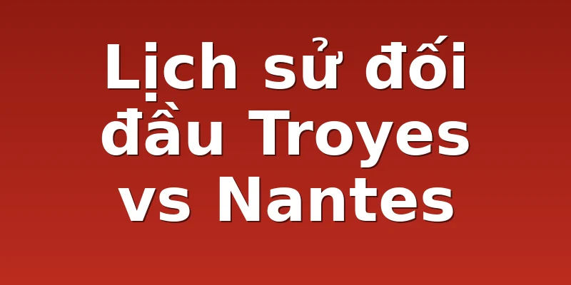 Lịch sử đối đầu Troyes vs Nantes