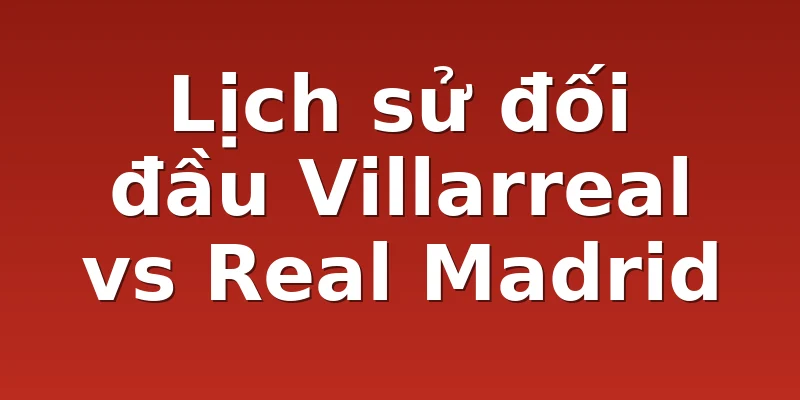 Lịch sử đối đầu Villarreal vs Real Madrid
