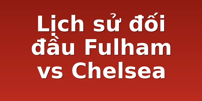 Lịch sử đối đầu Fulham vs Chelsea