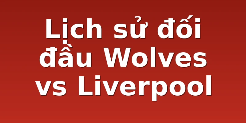 Lịch sử đối đầu Wolves vs Liverpool