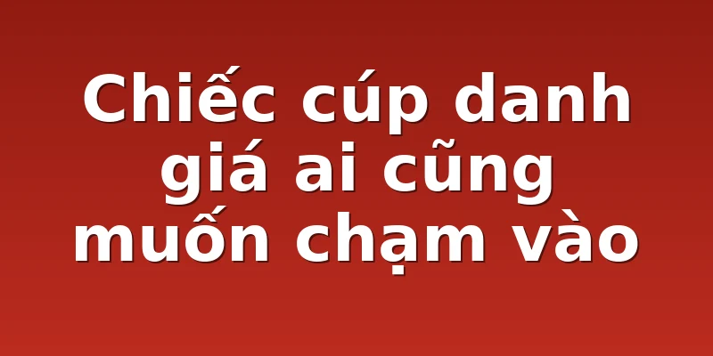 Chiếc cúp danh giá ai cũng muốn chạm vào