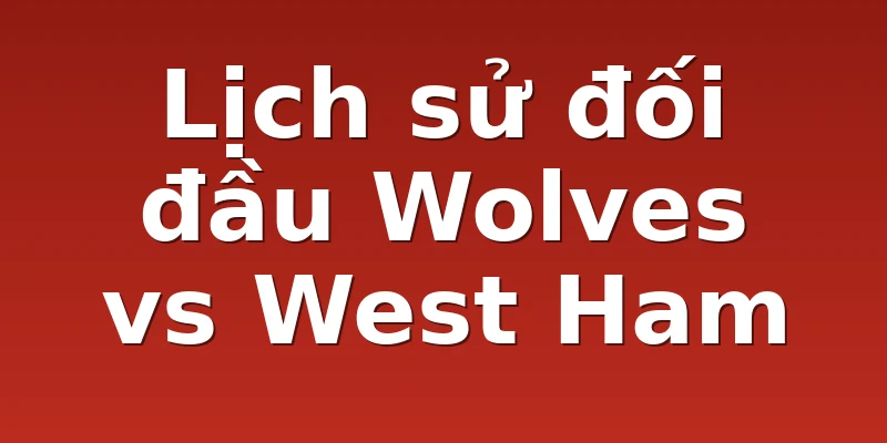 Lịch sử đối đầu Wolves vs West Ham
