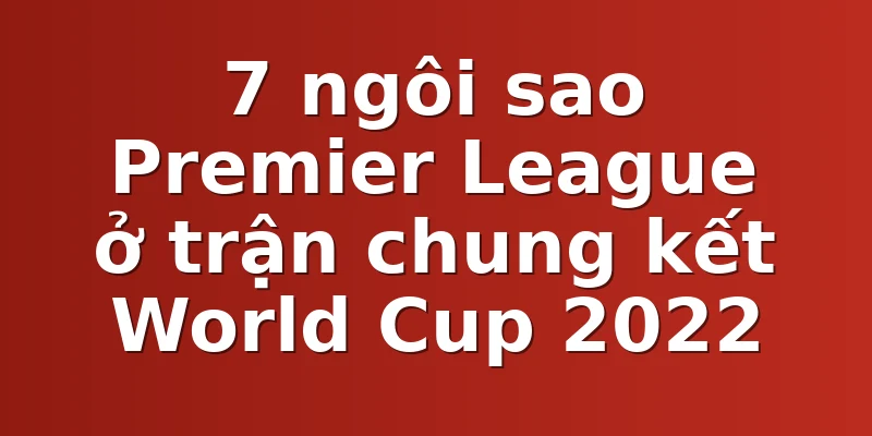 7 ngôi sao Premier League ở trận chung kết World Cup 2022