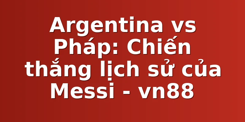 Argentina vs Pháp: Chiến thắng lịch sử của Messi - vn88