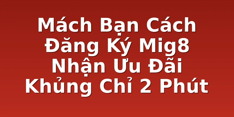 Mách Bạn Cách Đăng Ký Mig8 Nhận Ưu Đãi Khủng Chỉ 2 Phút