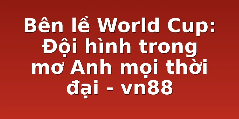 Bên lề World Cup: Đội hình trong mơ Anh mọi thời đại - vn88