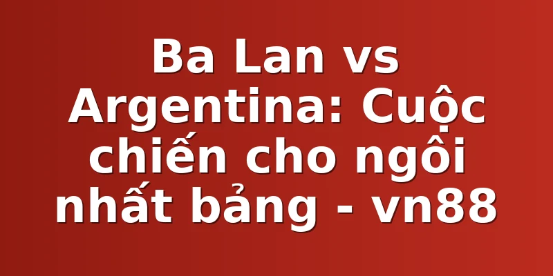Ba Lan vs Argentina: Cuộc chiến cho ngôi nhất bảng - vn88
