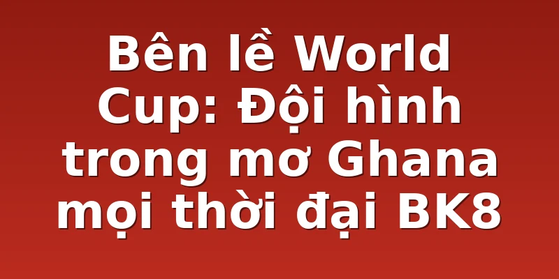 Bên lề World Cup: Đội hình trong mơ Ghana mọi thời đại BK8
