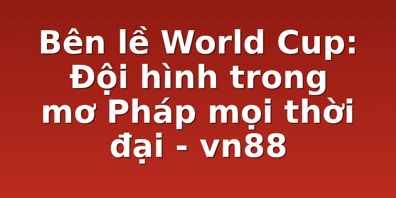 Bên lề World Cup: Đội hình trong mơ Pháp mọi thời đại - vn88