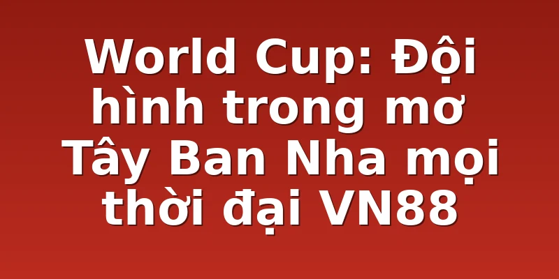World Cup: Đội hình trong mơ Tây Ban Nha mọi thời đại VN88