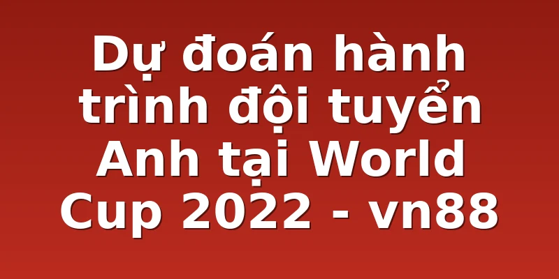 Dự đoán hành trình đội tuyển Anh tại World Cup 2022 - vn88