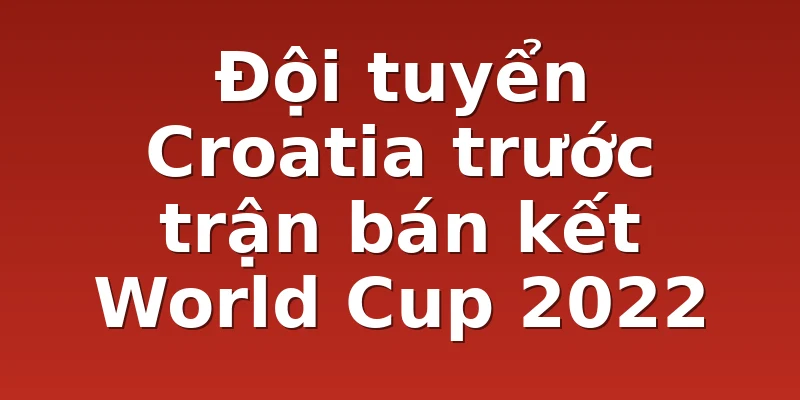 Đội tuyển Croatia trước trận bán kết World Cup 2022