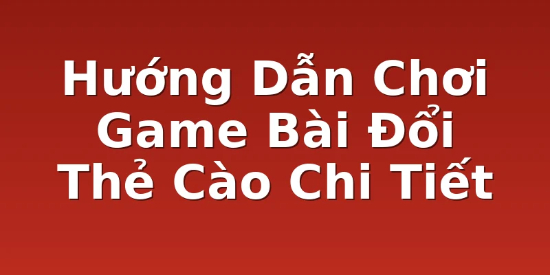 Hướng Dẫn Chơi Game Bài Đổi Thẻ Cào Chi Tiết