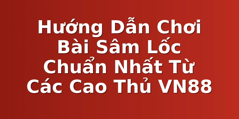 Hướng Dẫn Chơi Bài Sâm Lốc Chuẩn Nhất Từ Các Cao Thủ VN88