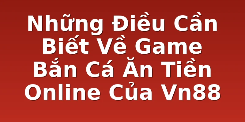 Những Điều Cần Biết Về Game Bắn Cá Ăn Tiền Online Của Vn88