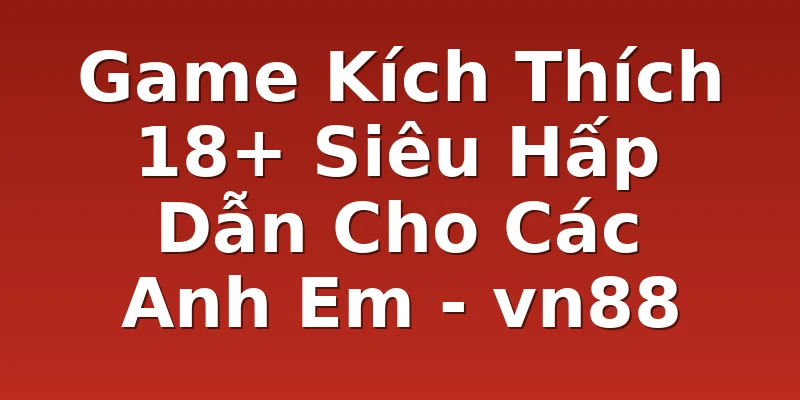 Game Kích Thích 18+ Siêu Hấp Dẫn Cho Các Anh Em - vn88