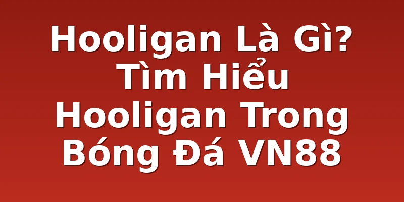Hooligan Là Gì? Tìm Hiểu Hooligan Trong Bóng Đá VN88