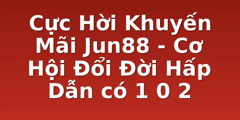 Cực Hời Khuyến Mãi Jun88 - Cơ Hội Đổi Đời Hấp Dẫn có 1 0 2