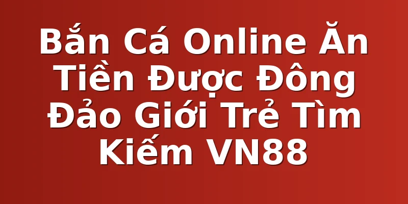 Bắn Cá Online Ăn Tiền Được Đông Đảo Giới Trẻ Tìm Kiếm VN88