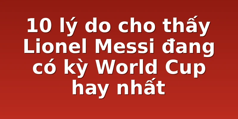 10 lý do cho thấy Lionel Messi đang có kỳ World Cup hay nhất