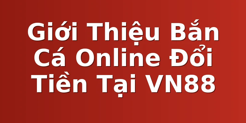 Giới Thiệu Bắn Cá Online Đổi Tiền Tại VN88